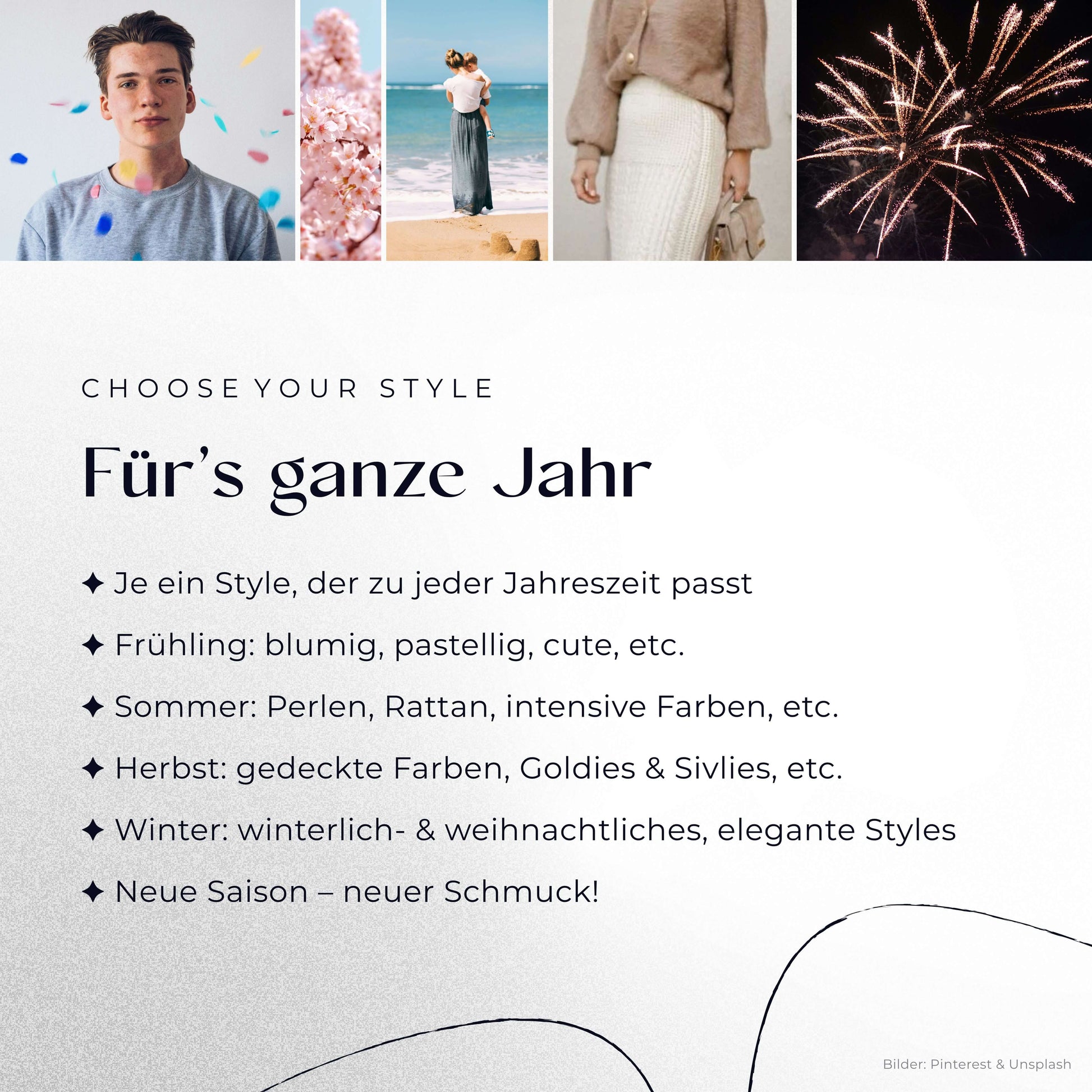 Für’s ganze Jahr
– Je ein Style, der zu jeder Jahreszeit passt
– Frühling: blumig, pastellig, cute, etc.
– Sommer: Perlen, Rattan, intensive Farben, etc.
– Herbst: gedeckte Farben, Goldies & Silvies, etc.
– Winter: winterlich- & weihnachtliches, elegante Styles
– neue Saison – neuer Schmuck!