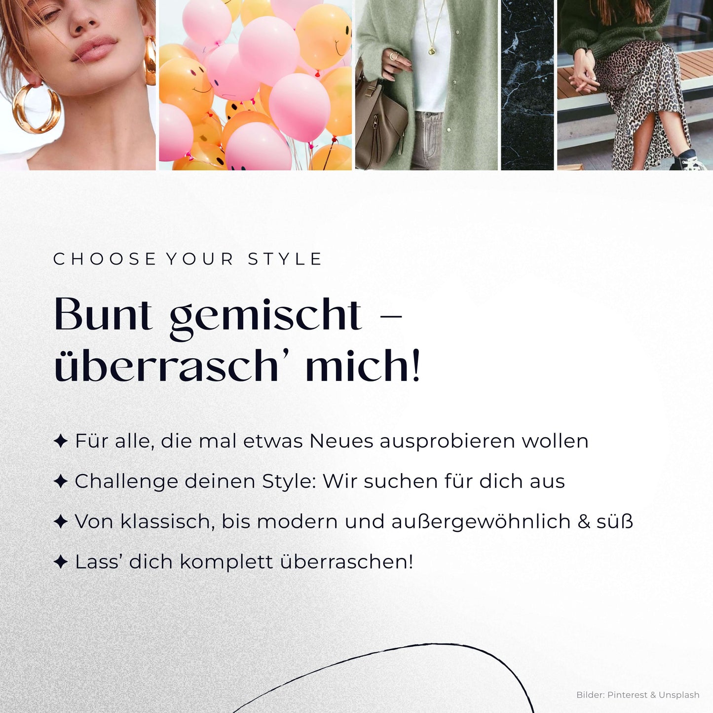 Bunt gemischt – überrasch’ mich!
– Für alle, die mal etwas Neues ausprobieren wollen
– Challenge deinen Style: Wir suchen für dich aus
– Von klassisch, bis modern und außergewöhnlich & süß
– Lass’ dich komplett überraschen!